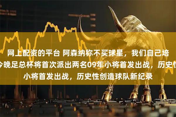 网上配资的平台 阿森纳称不买球星，我们自己培养，英超领头羊今晚足总杯将首次派出两名09年小将首发出战，历史性创造球队新纪录