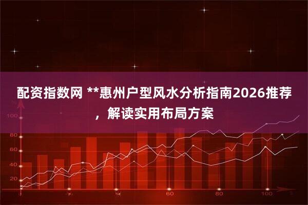 配资指数网 **惠州户型风水分析指南2026推荐，解读实用布局方案