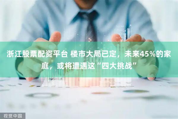 浙江股票配资平台 楼市大局已定，未来45%的家庭，或将遭遇这“四大挑战”